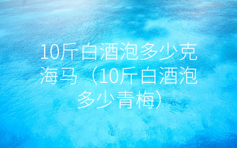 10斤白酒泡多少克海马（10斤白酒泡多少青梅）