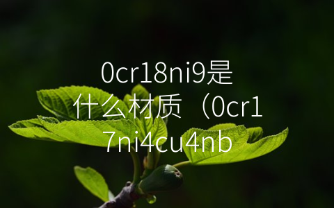 0cr18ni9是什么材质（0cr17ni4cu4nb）