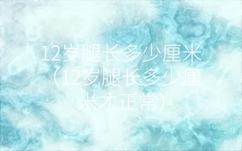 12岁腿长多少厘米（12岁腿长多少厘米才正常）