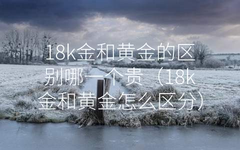 18k金和黄金的区别哪一个贵（18k金和黄金怎么区分）