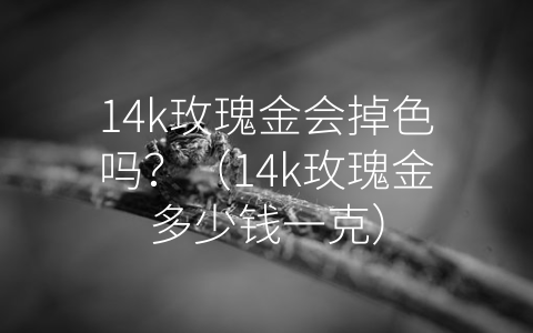 14k玫瑰金会掉色吗？（14k玫瑰金多少钱一克）