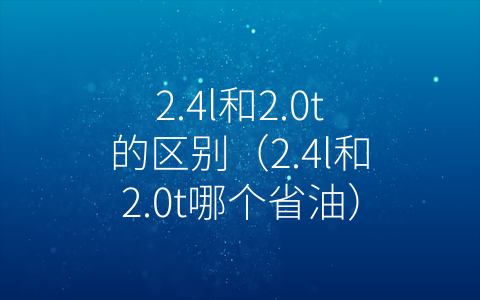 2.4l和2.0t的区别（2.4l和2.0t哪个省油）