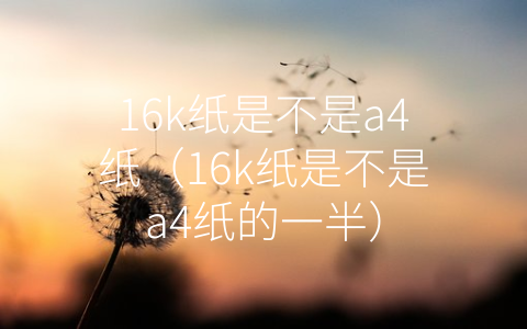 16k纸是不是a4纸（16k纸是不是a4纸的一半）