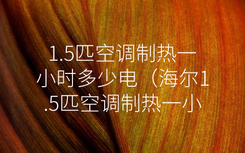 1.5匹空调制热一小时多少电（海尔1.5匹空调制热一小时多少电）