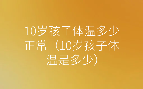 10岁孩子体温多少正常（10岁孩子体温是多少）