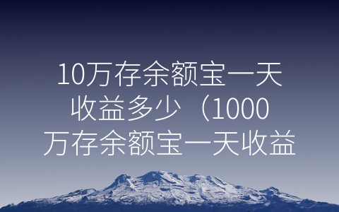 10万存余额宝一天收益多少（1000万存余额宝一天收益多少）