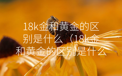 18k金和黄金的区别是什么（18k金和黄金的区别是什么？-芝士回答）