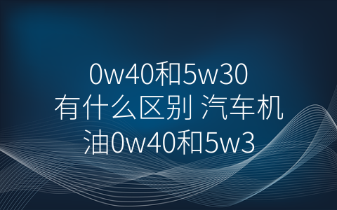 0w40和5w30有什么区别 汽车机油0w40和5w30有什么区别