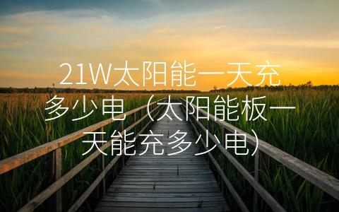 21W太阳能一天充多少电（太阳能板一天能充多少电）