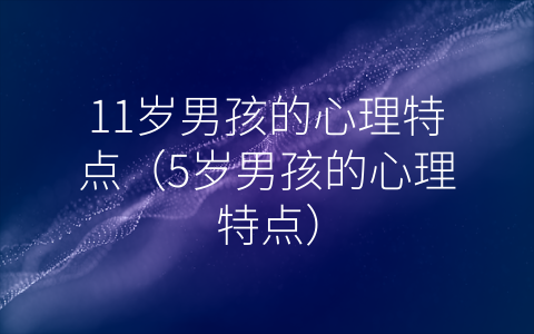 11岁男孩的心理特点（5岁男孩的心理特点）