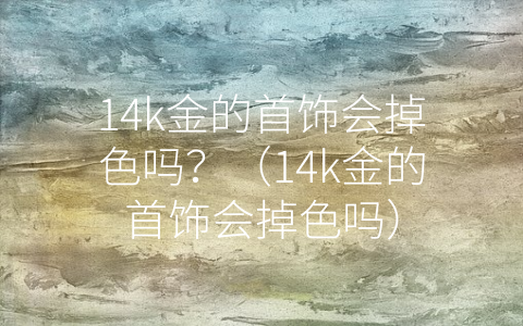 14k金的首饰会掉色吗？（14k金的首饰会掉色吗）