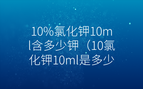 10%氯化钾10ml含多少钾（10氯化钾10ml是多少克）