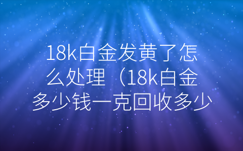 18k白金发黄了怎么处理（18k白金多少钱一克回收多少钱）