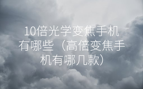 10倍光学变焦手机有哪些（高倍变焦手机有哪几款）