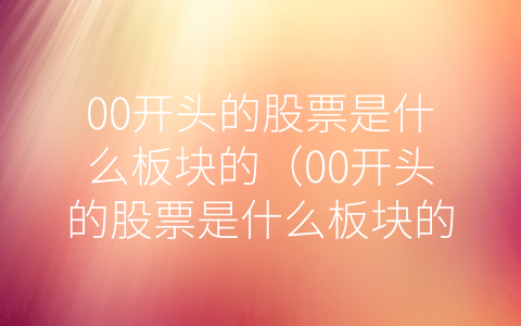 00开头的股票是什么板块的（00开头的股票是什么板块的股票）