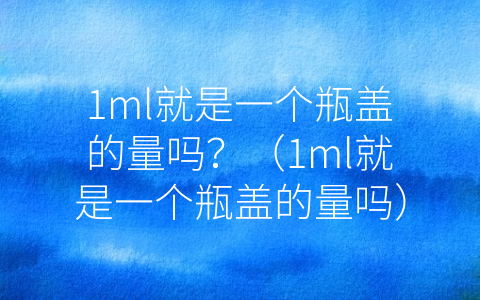 1ml就是一个瓶盖的量吗？（1ml就是一个瓶盖的量吗）