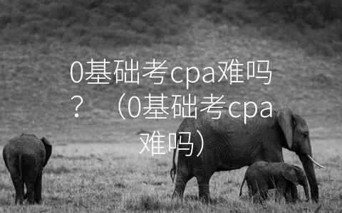 0基础考cpa难吗？（0基础考cpa难吗）