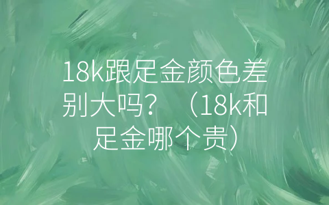 18k跟足金颜色差别大吗？（18k和足金哪个贵）