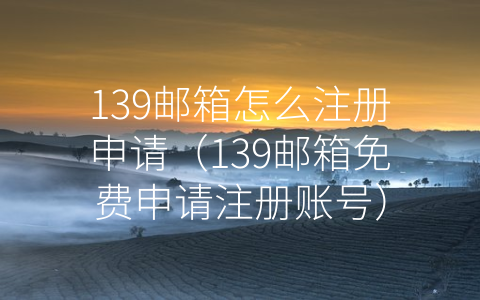 139邮箱怎么注册申请（139邮箱免费申请注册账号）