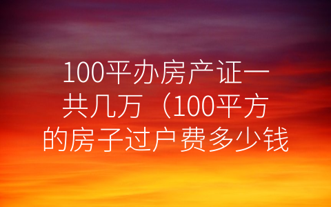 100平办房产证一共几万（100平方的房子过户费多少钱）