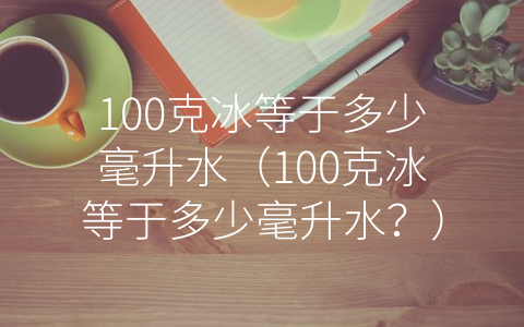 100克冰等于多少毫升水（100克冰等于多少毫升水？）