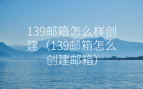 139邮箱怎么样创建（139邮箱怎么创建邮箱）