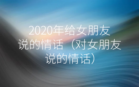 2020年给女朋友说的情话（对女朋友说的情话）