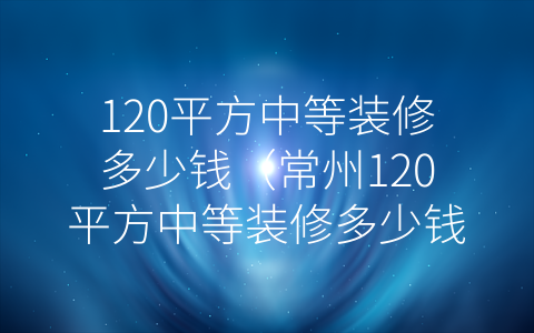 120平方中等装修多少钱（常州120平方中等装修多少钱）