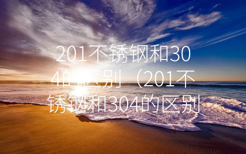 201不锈钢和304的区别（201不锈钢和304的区别哪个是食品级）