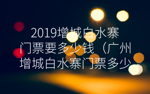 2019增城白水寨门票要多少钱（广州增城白水寨门票多少钱）