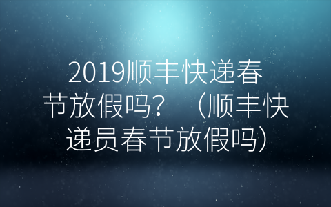 2019顺丰快递春节放假吗？（顺丰快递员春节放假吗）