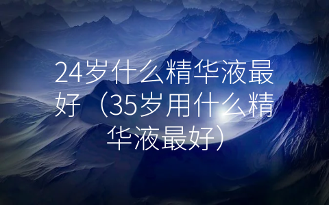 24岁什么精华液最好（35岁用什么精华液最好）