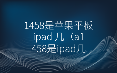 1458是苹果平板ipad 几（a1458是ipad几代）