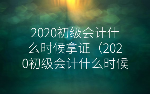 2020初级会计什么时候拿证（2020初级会计什么时候考试）