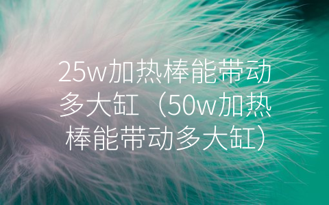 25w加热棒能带动多大缸（50w加热棒能带动多大缸）