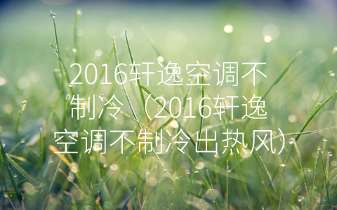 2016轩逸空调不制冷（2016轩逸空调不制冷出热风）