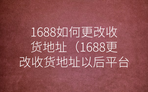 1688如何更改收货地址（1688更改收货地址以后平台显示吗）