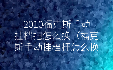 2010福克斯手动挂档把怎么换（福克斯手动挂档杆怎么换）