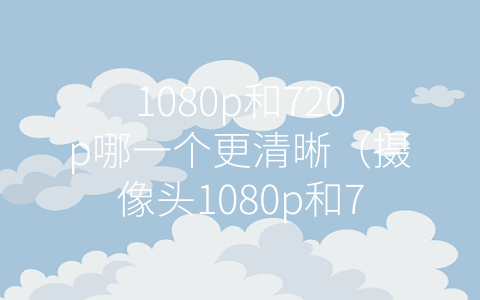 1080p和720p哪一个更清晰（摄像头1080p和720p哪个更清晰）