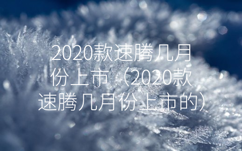 2020款速腾几月份上市（2020款速腾几月份上市的）