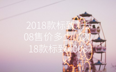 2018款标致新508售价多少（2018款标致4008报价及图片款）