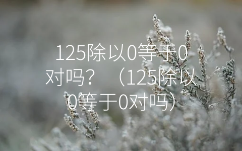 125除以0等于0对吗？（125除以0等于0对吗）