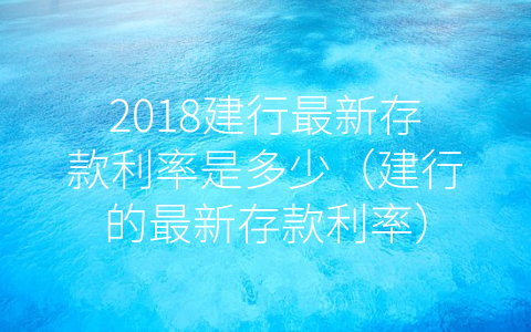 2018建行最新存款利率是多少（建行的最新存款利率）