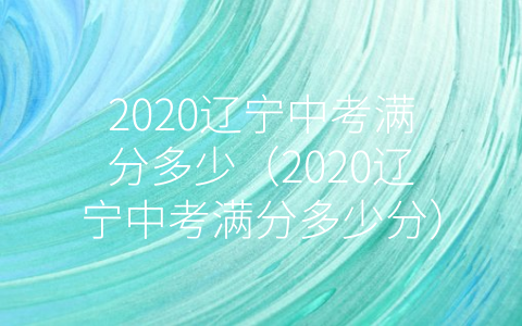 2020辽宁中考满分多少（2020辽宁中考满分多少分）