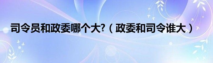 司令员和政委哪个大?（政委和司令谁大）