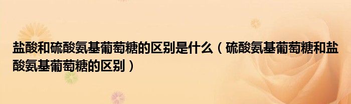 盐酸和硫酸氨基葡萄糖的区别是什么（硫酸氨基葡萄糖和盐酸氨基葡萄糖的区别）