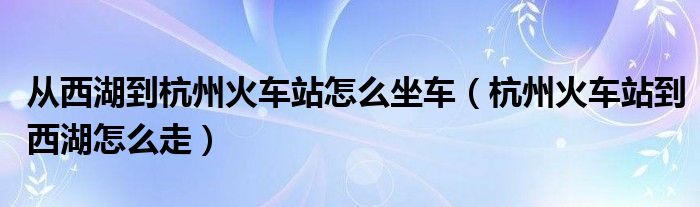 从西湖到杭州火车站怎么坐车（杭州火车站到西湖怎么走）