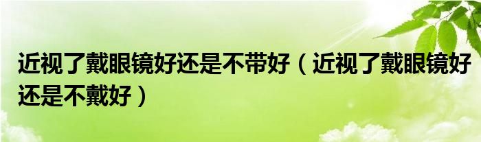 近视了戴眼镜好还是不带好（近视了戴眼镜好还是不戴好）