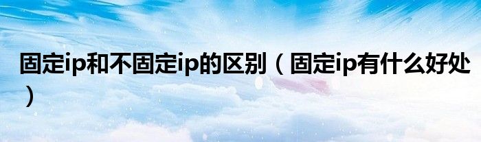 固定ip和不固定ip的区别（固定ip有什么好处）