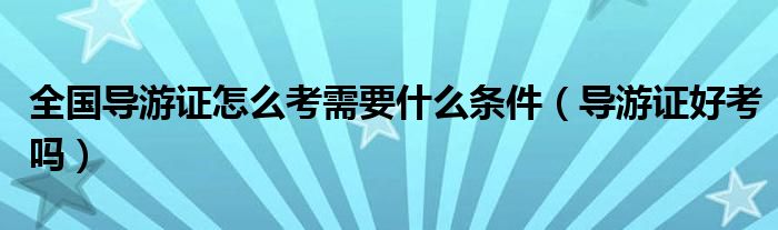 全国导游证怎么考需要什么条件（导游证好考吗）